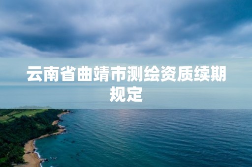 云南省曲靖市测绘资质续期规定