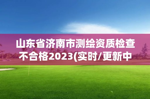 山东省济南市测绘资质检查不合格2023(实时/更新中)