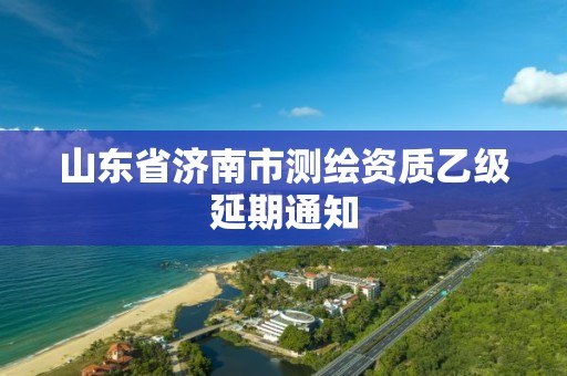 山东省济南市测绘资质乙级延期通知