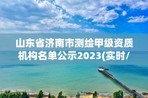 山东省济南市测绘甲级资质机构名单公示2023(实时/更新中)