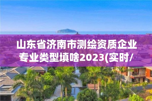 山东省济南市测绘资质企业专业类型填啥2023(实时/更新中)