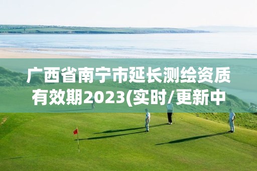 广西省南宁市延长测绘资质有效期2023(实时/更新中)