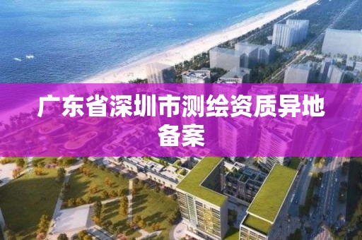 广东省深圳市测绘资质异地备案