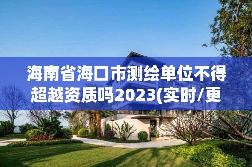 海南省海口市测绘单位不得超越资质吗2023(实时/更新中)