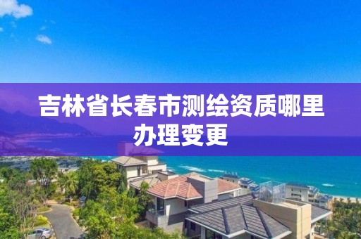 吉林省长春市测绘资质哪里办理变更