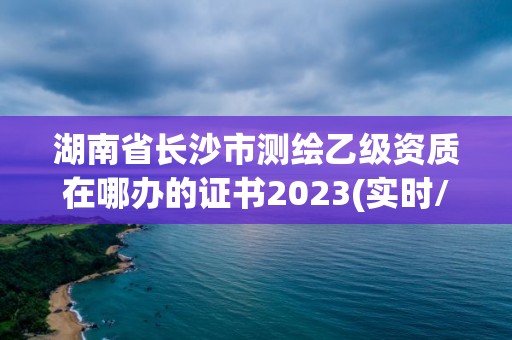 湖南省长沙市测绘乙级资质在哪办的证书2023(实时/更新中)