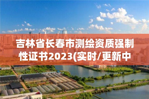 吉林省长春市测绘资质强制性证书2023(实时/更新中)