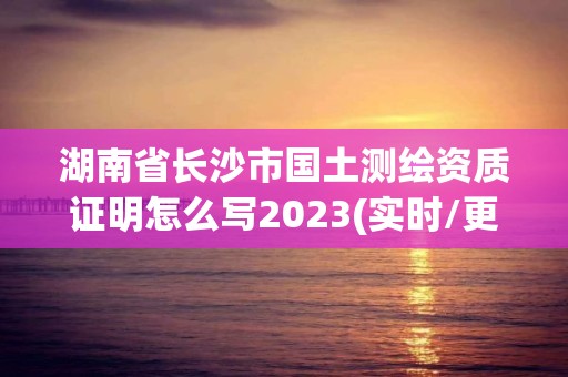 湖南省长沙市国土测绘资质证明怎么写2023(实时/更新中)