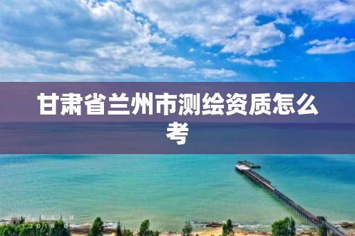 甘肃省兰州市测绘资质怎么考