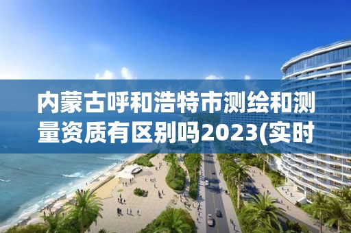 内蒙古呼和浩特市测绘和测量资质有区别吗2023(实时/更新中)