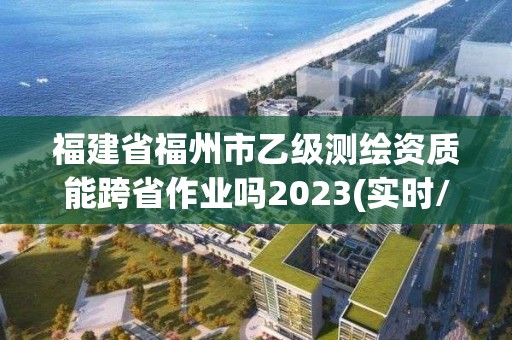 福建省福州市乙级测绘资质能跨省作业吗2023(实时/更新中)