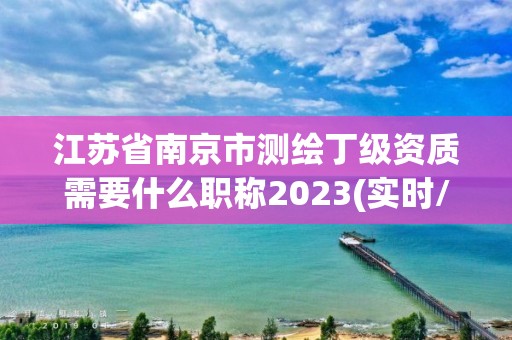 江苏省南京市测绘丁级资质需要什么职称2023(实时/更新中)