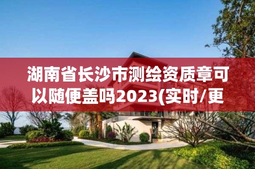 湖南省长沙市测绘资质章可以随便盖吗2023(实时/更新中)