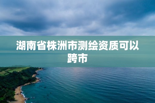 湖南省株洲市测绘资质可以跨市