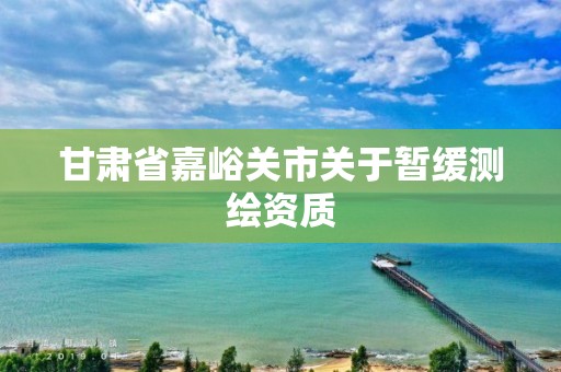 甘肃省嘉峪关市关于暂缓测绘资质