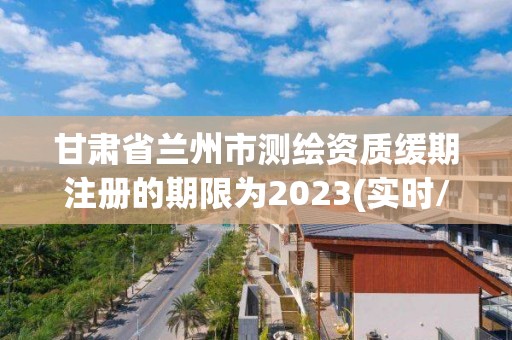 甘肃省兰州市测绘资质缓期注册的期限为2023(实时/更新中)