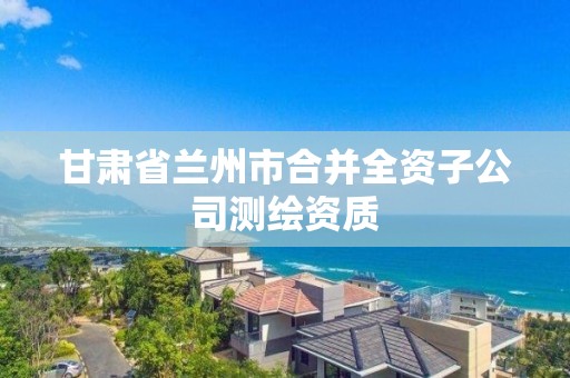 甘肃省兰州市合并全资子公司测绘资质