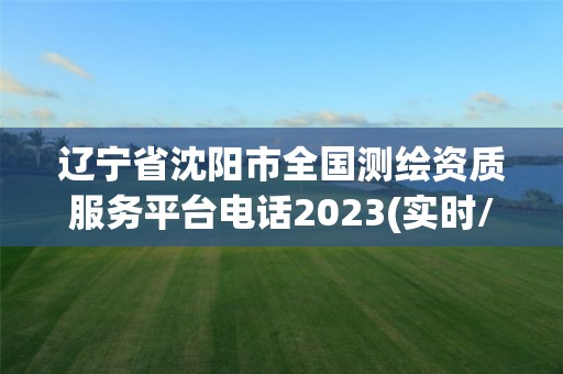 辽宁省沈阳市全国测绘资质服务平台电话2023(实时/更新中)