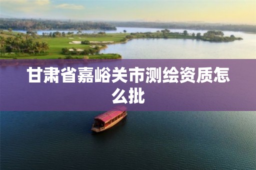 甘肃省嘉峪关市测绘资质怎么批