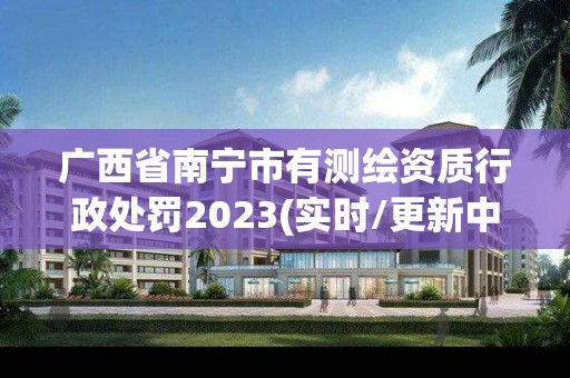 广西省南宁市有测绘资质行政处罚2023(实时/更新中)