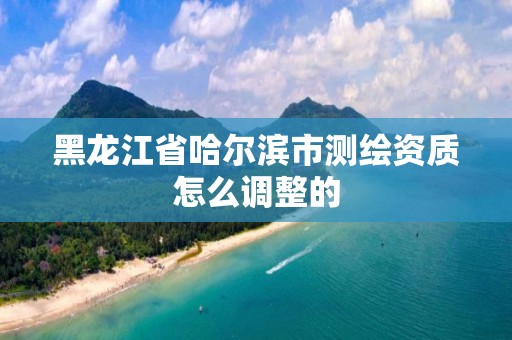 黑龙江省哈尔滨市测绘资质怎么调整的