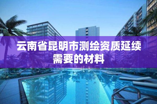 云南省昆明市测绘资质延续需要的材料