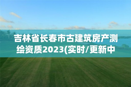 吉林省长春市古建筑房产测绘资质2023(实时/更新中)