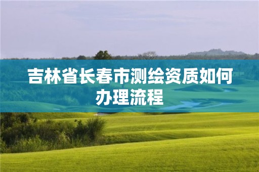 吉林省长春市测绘资质如何办理流程