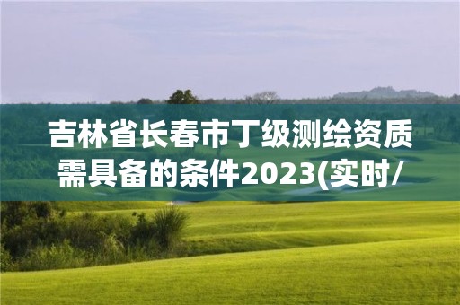 吉林省长春市丁级测绘资质需具备的条件2023(实时/更新中)