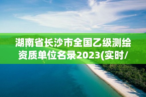 湖南省长沙市全国乙级测绘资质单位名录2023(实时/更新中)