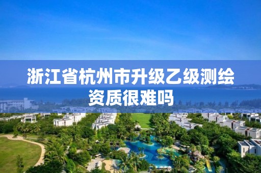 浙江省杭州市升级乙级测绘资质很难吗