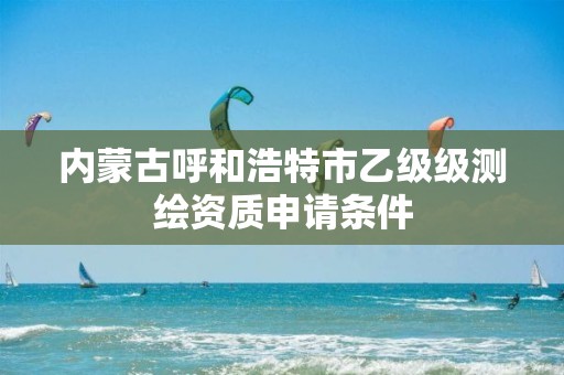 内蒙古呼和浩特市乙级级测绘资质申请条件