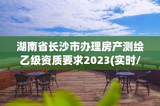 湖南省长沙市办理房产测绘乙级资质要求2023(实时/更新中)