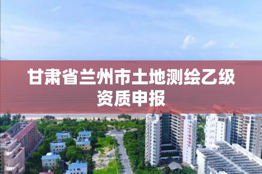 甘肃省兰州市土地测绘乙级资质申报