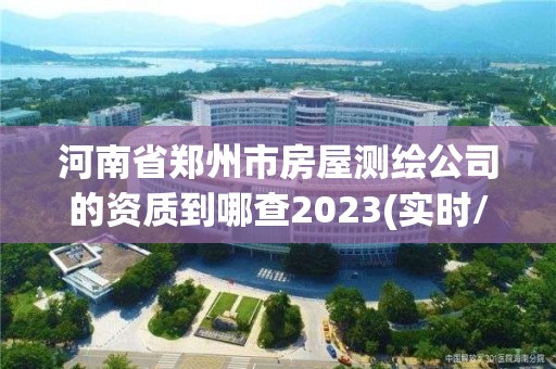 河南省郑州市房屋测绘公司的资质到哪查2023(实时/更新中)