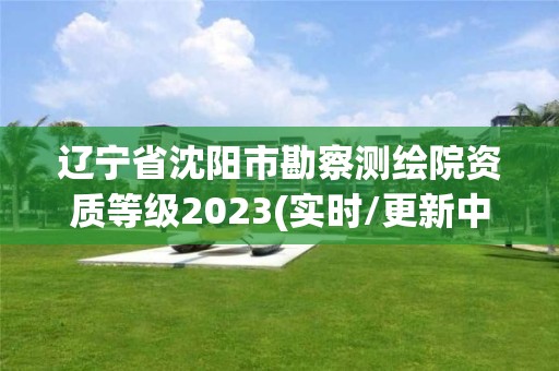 辽宁省沈阳市勘察测绘院资质等级2023(实时/更新中)