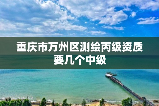 重庆市万州区测绘丙级资质要几个中级