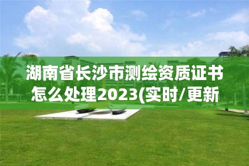 湖南省长沙市测绘资质证书怎么处理2023(实时/更新中)