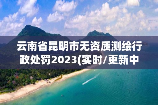 云南省昆明市无资质测绘行政处罚2023(实时/更新中)