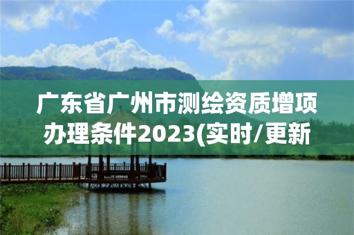 广东省广州市测绘资质增项办理条件2023(实时/更新中)