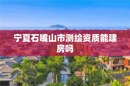 宁夏石嘴山市测绘资质能建房吗