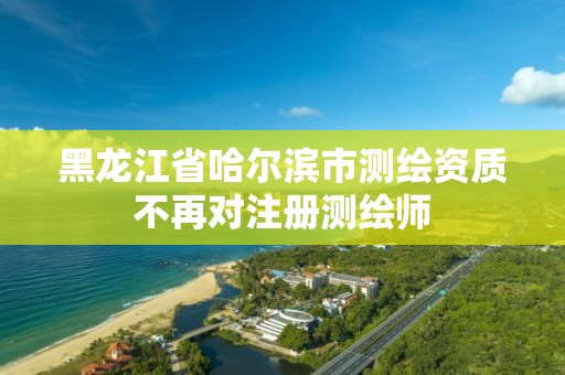 黑龙江省哈尔滨市测绘资质不再对注册测绘师