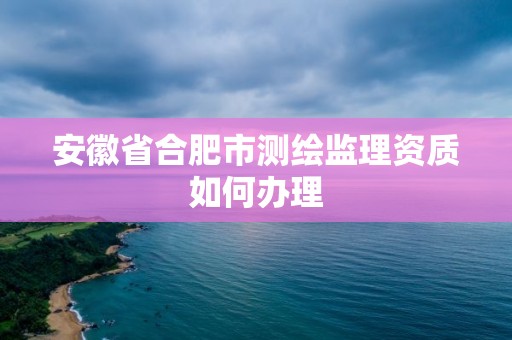 安徽省合肥市测绘监理资质如何办理