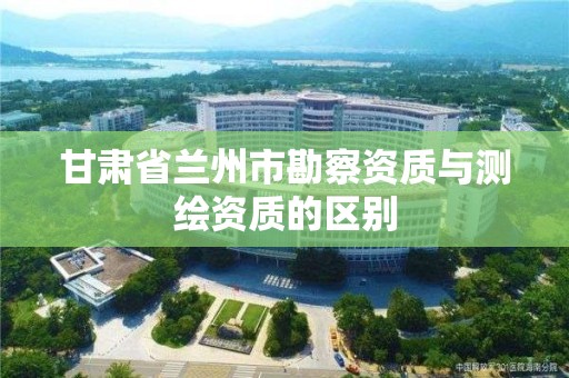 甘肃省兰州市勘察资质与测绘资质的区别