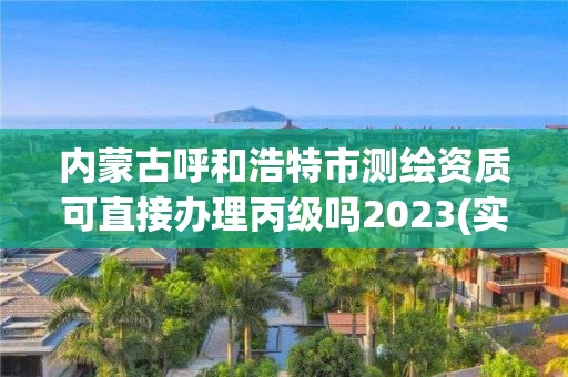 内蒙古呼和浩特市测绘资质可直接办理丙级吗2023(实时/更新中)