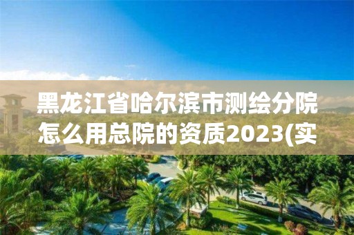 黑龙江省哈尔滨市测绘分院怎么用总院的资质2023(实时/更新中)