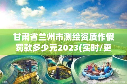 甘肃省兰州市测绘资质作假罚款多少元2023(实时/更新中)