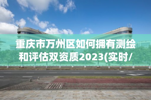 重庆市万州区如何拥有测绘和评估双资质2023(实时/更新中)