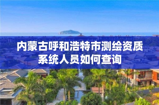 内蒙古呼和浩特市测绘资质系统人员如何查询