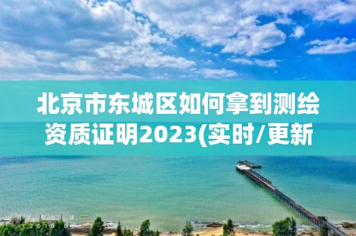 北京市东城区如何拿到测绘资质证明2023(实时/更新中)